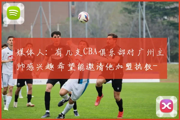 媒体人：有几支CBA俱乐部对广州主帅感兴趣 希望能邀请他加盟执教