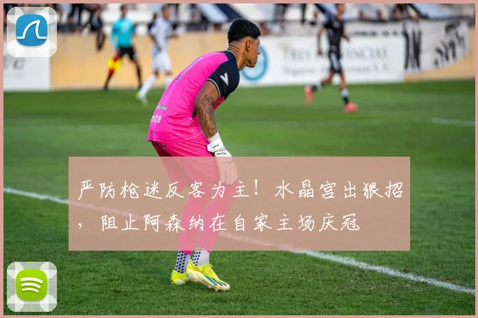 严防枪迷反客为主！水晶宫出狠招，阻止阿森纳在自家主场庆冠