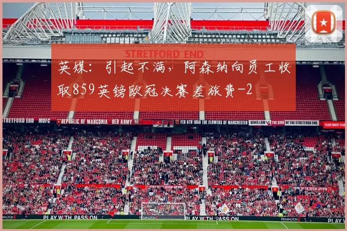 英媒：引起不满，阿森纳向员工收取859英镑欧冠决赛差旅费