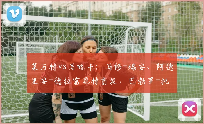莱万特vs马略卡：马修-瑞安、阿德里安-德拉富恩特首发，巴勃罗-托雷、塞尔希-达德尔出战