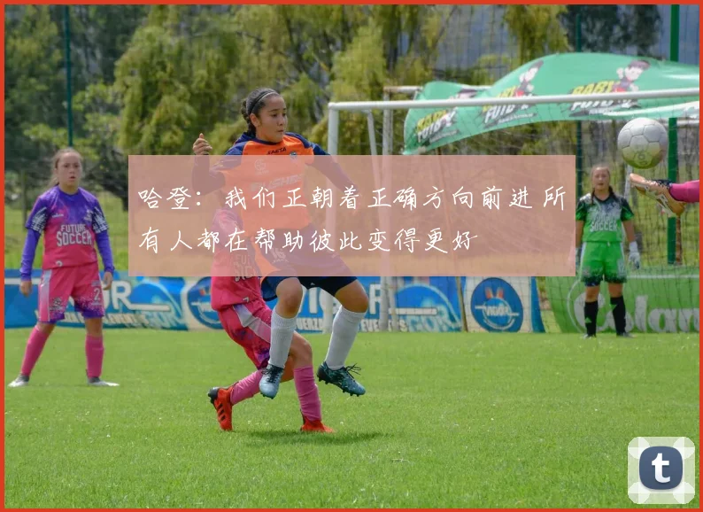 哈登：我们正朝着正确方向前进 所有人都在帮助彼此变得更好