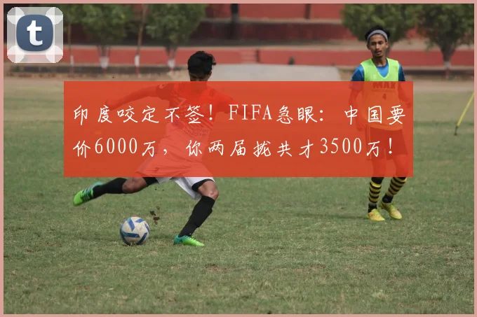 印度咬定不签！FIFA急眼：中国要价6000万，你两届拢共才3500万！