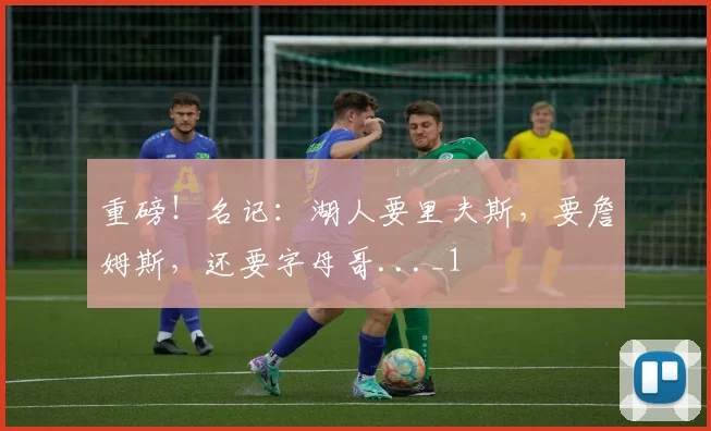 重磅！名记：湖人要里夫斯，要詹姆斯，还要字母哥..._1