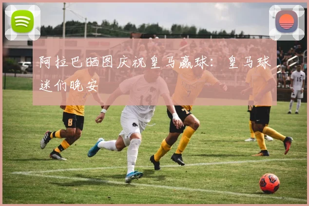 阿拉巴晒图庆祝皇马赢球：皇马球迷们晚安