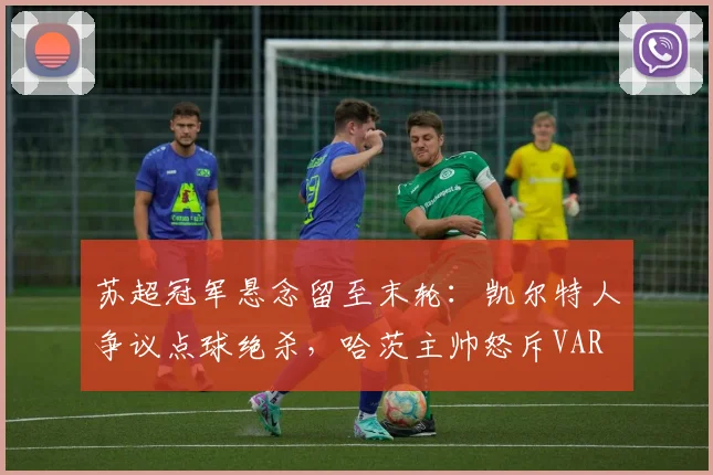 苏超冠军悬念留至末轮：凯尔特人争议点球绝杀，哈茨主帅怒斥VAR