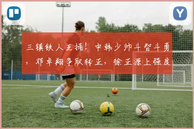 三镇铁人互捅！中韩少帅斗智斗勇，邓卓翔争取转正，徐正源上强度