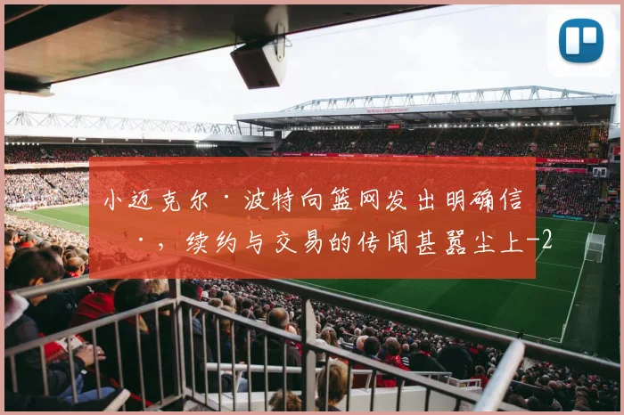 小迈克尔·波特向篮网发出明确信号，续约与交易的传闻甚嚣尘上