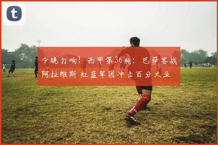 今晚打响！西甲第36轮：巴萨客战阿拉维斯 红蓝军团冲击百分大业