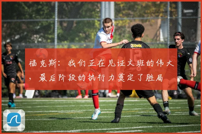 福克斯：我们正在见证文班的伟大，最后阶段的执行力奠定了胜局