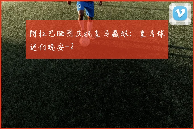 阿拉巴晒图庆祝皇马赢球：皇马球迷们晚安
