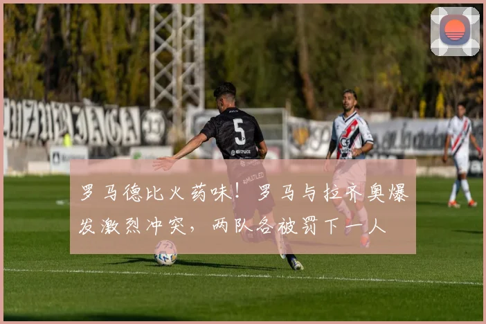 罗马德比火药味！罗马与拉齐奥爆发激烈冲突，两队各被罚下一人