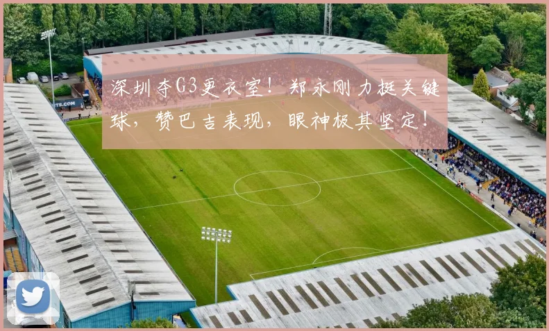 深圳夺G3更衣室！郑永刚力挺关键球，赞巴吉表现，眼神极其坚定！