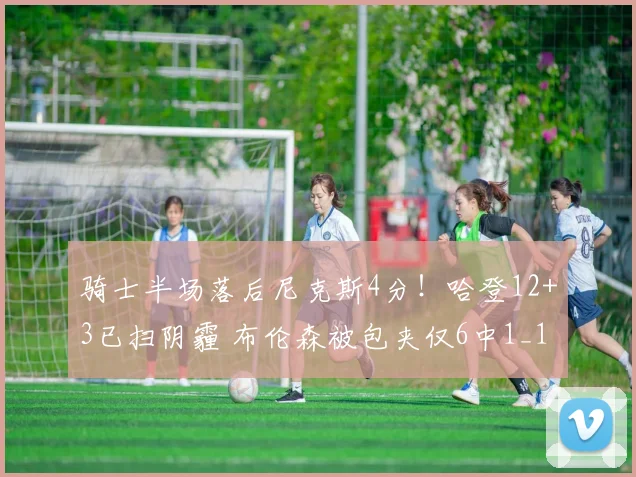 骑士半场落后尼克斯4分！哈登12+3已扫阴霾 布伦森被包夹仅6中1_1