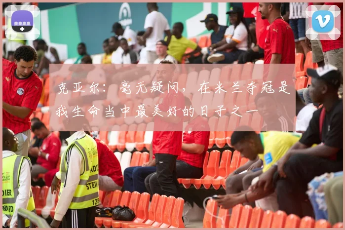 克亚尔：毫无疑问，在米兰夺冠是我生命当中最美好的日子之一