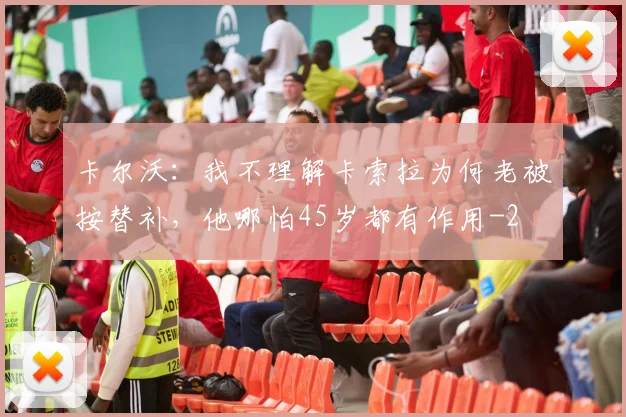 卡尔沃：我不理解卡索拉为何老被按替补，他哪怕45岁都有作用