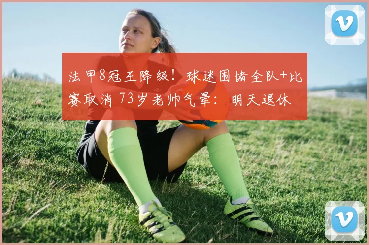 法甲8冠王降级！球迷围堵全队+比赛取消 73岁老帅气晕：明天退休