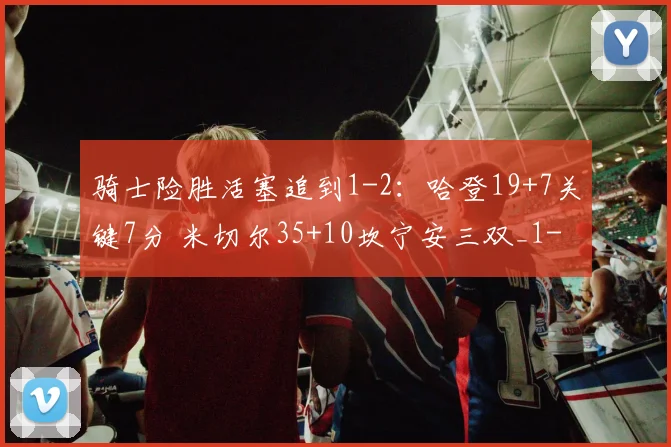 骑士险胜活塞追到1-2：哈登19+7关键7分 米切尔35+10坎宁安三双_1