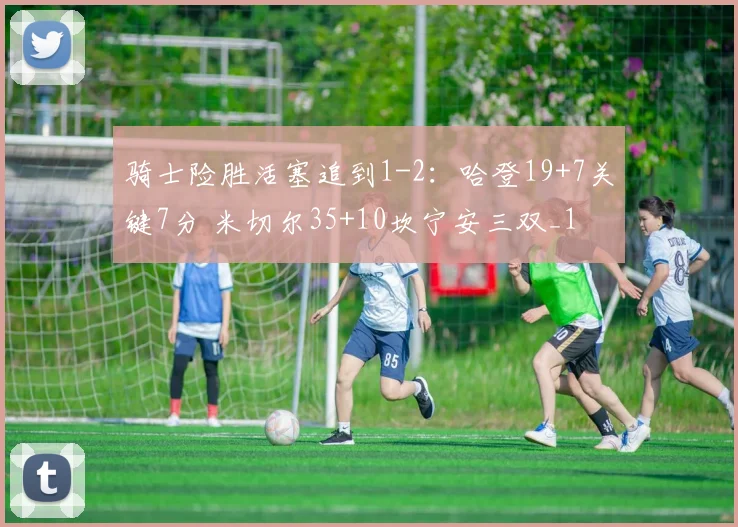 骑士险胜活塞追到1-2：哈登19+7关键7分 米切尔35+10坎宁安三双_1
