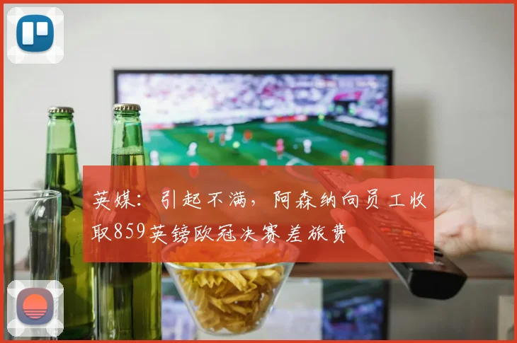 英媒：引起不满，阿森纳向员工收取859英镑欧冠决赛差旅费