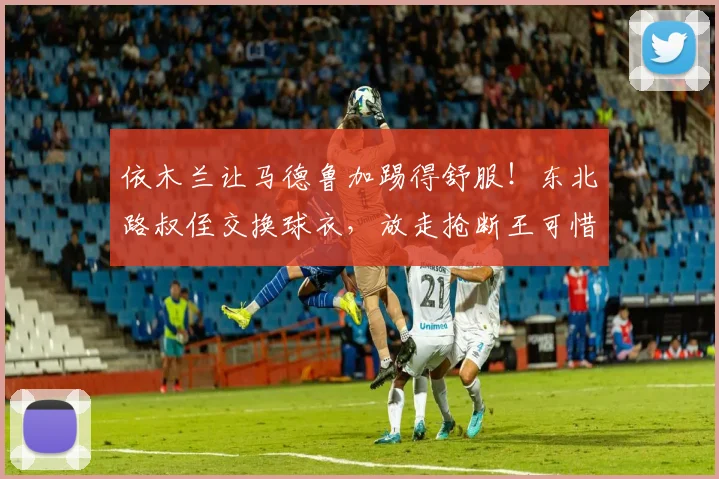 依木兰让马德鲁加踢得舒服！东北路叔侄交换球衣，放走抢断王可惜