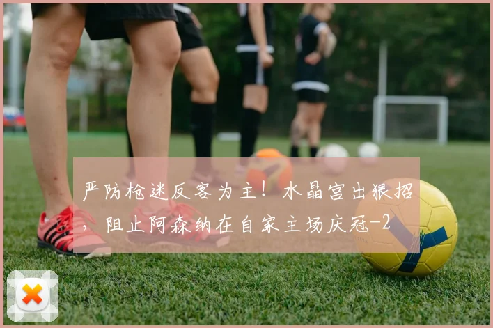 严防枪迷反客为主！水晶宫出狠招，阻止阿森纳在自家主场庆冠
