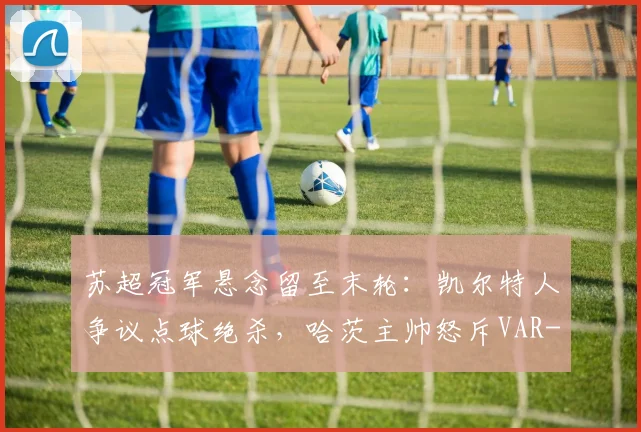 苏超冠军悬念留至末轮：凯尔特人争议点球绝杀，哈茨主帅怒斥VAR