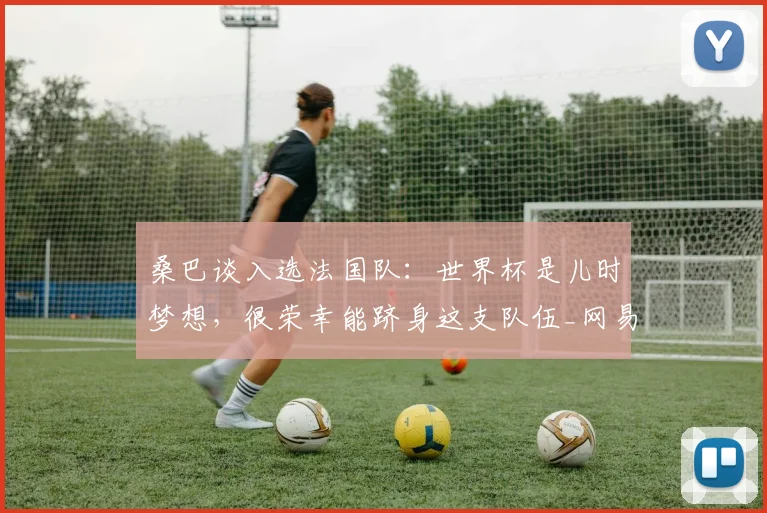 桑巴谈入选法国队：世界杯是儿时梦想，很荣幸能跻身这支队伍_网易订阅