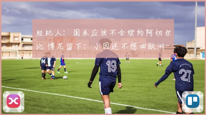 经纪人：国米应该不会续约阿切尔比 博尼留下；小因还不想回欧洲