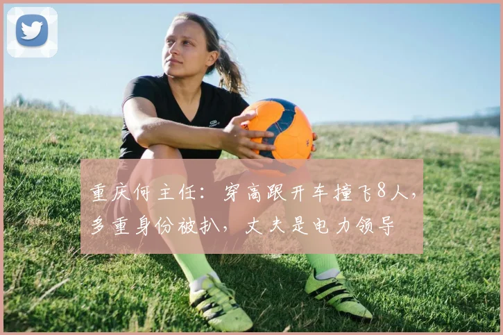 重庆何主任：穿高跟开车撞飞8人，多重身份被扒，丈夫是电力领导