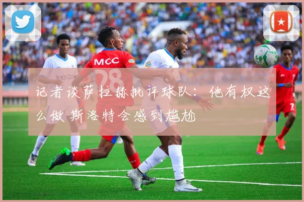 记者谈萨拉赫批评球队：他有权这么做 斯洛特会感到尴尬