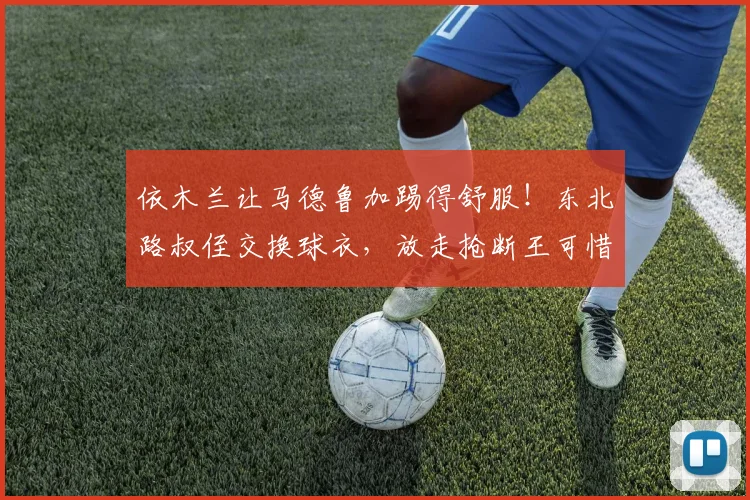 依木兰让马德鲁加踢得舒服！东北路叔侄交换球衣，放走抢断王可惜