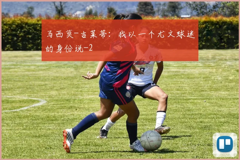 马西莫-吉莱蒂：我以一个尤文球迷的身份说