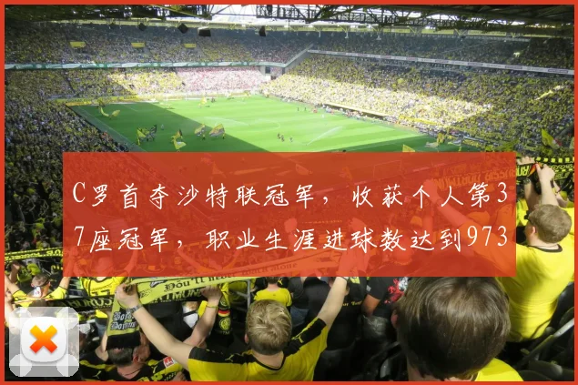 C罗首夺沙特联冠军，收获个人第37座冠军，职业生涯进球数达到973球