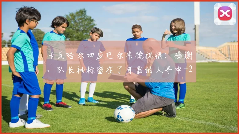 卡瓦哈尔回应巴尔韦德祝福：感谢，队长袖标留在了可靠的人手中