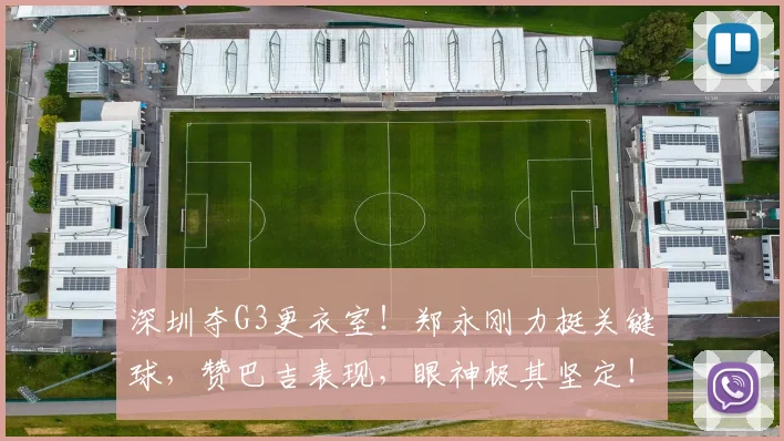深圳夺G3更衣室！郑永刚力挺关键球，赞巴吉表现，眼神极其坚定！