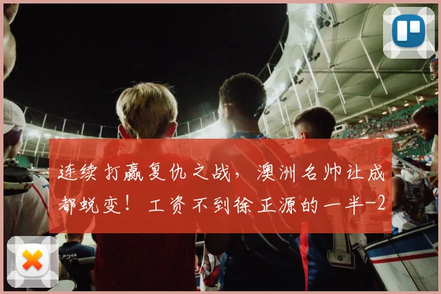 连续打赢复仇之战，澳洲名帅让成都蜕变！工资不到徐正源的一半