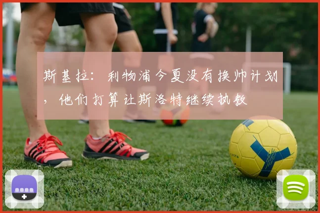 斯基拉：利物浦今夏没有换帅计划，他们打算让斯洛特继续执教