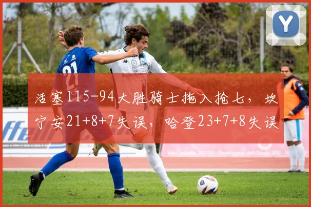 活塞115-94大胜骑士拖入抢七，坎宁安21+8+7失误，哈登23+7+8失误