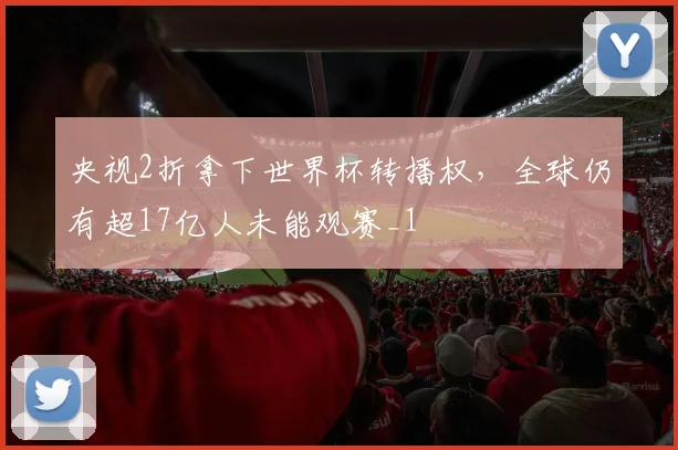 央视2折拿下世界杯转播权，全球仍有超17亿人未能观赛_1