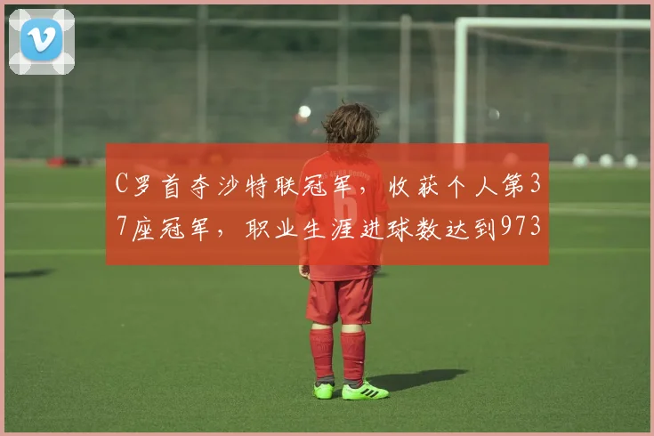 C罗首夺沙特联冠军，收获个人第37座冠军，职业生涯进球数达到973球