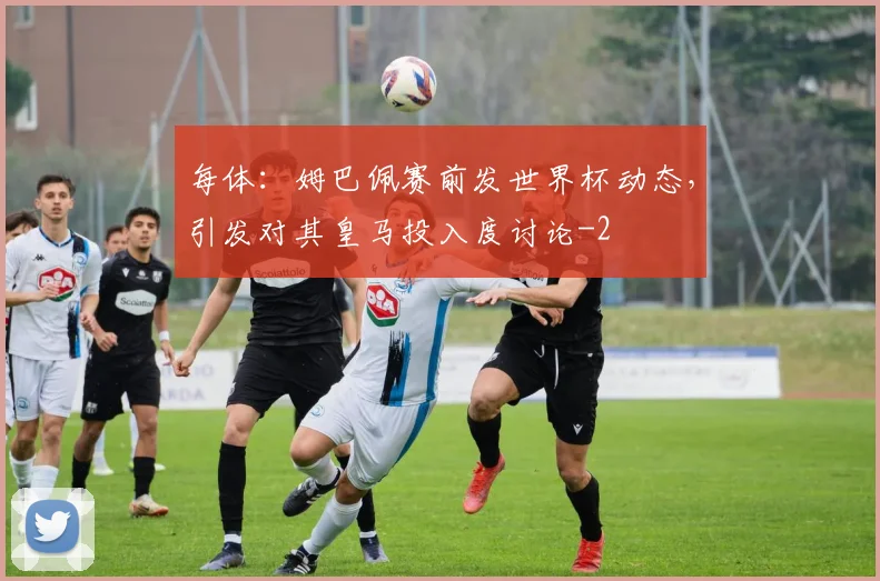 每体：姆巴佩赛前发世界杯动态，引发对其皇马投入度讨论