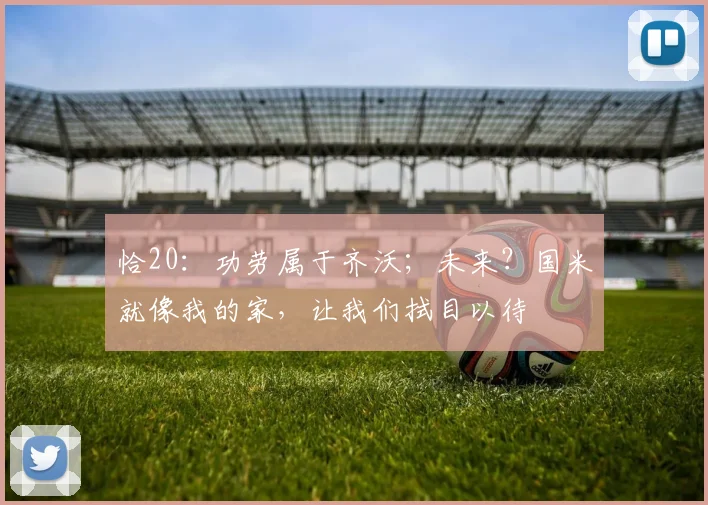 恰20：功劳属于齐沃；未来？国米就像我的家，让我们拭目以待