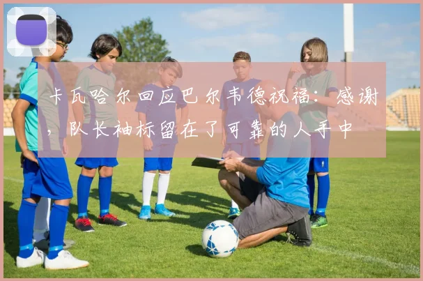 卡瓦哈尔回应巴尔韦德祝福：感谢，队长袖标留在了可靠的人手中