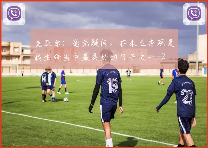 克亚尔：毫无疑问，在米兰夺冠是我生命当中最美好的日子之一