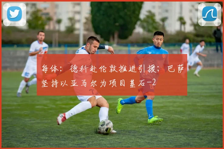 每体：德科赴伦敦推进引援；巴萨坚持以亚马尔为项目基石