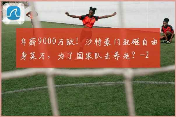 年薪9000万欧！沙特豪门狂砸自由身莱万，为了国家队去养老？