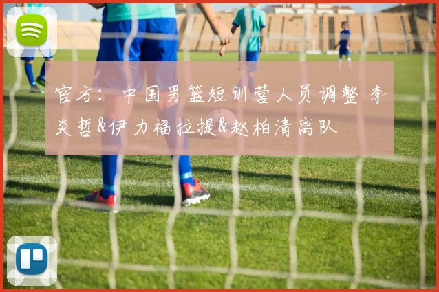 官方：中国男篮短训营人员调整 李炎哲&伊力福拉提&赵柏清离队