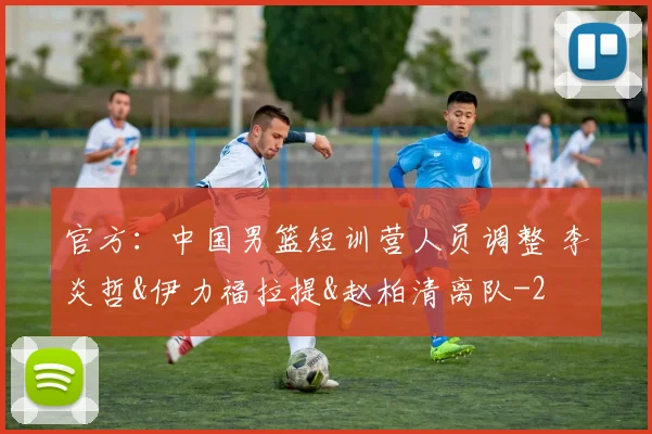官方：中国男篮短训营人员调整 李炎哲&伊力福拉提&赵柏清离队