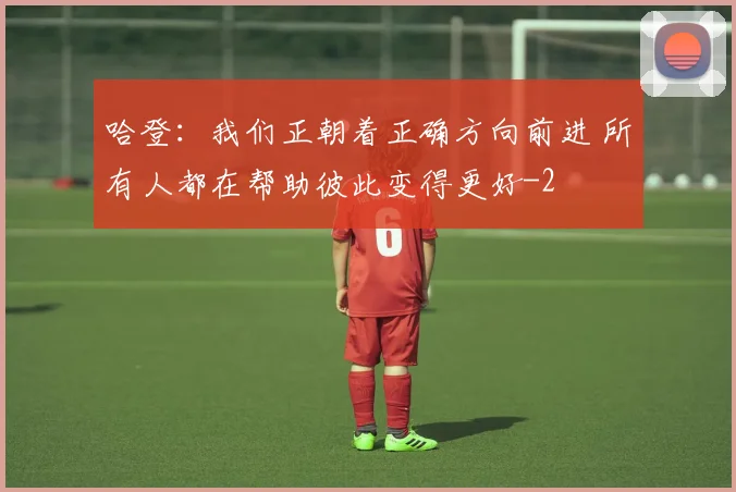 哈登：我们正朝着正确方向前进 所有人都在帮助彼此变得更好