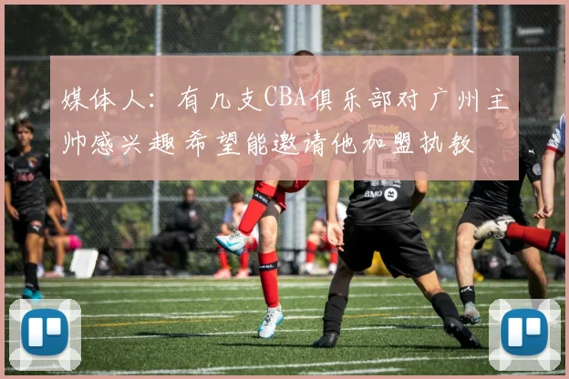 媒体人：有几支CBA俱乐部对广州主帅感兴趣 希望能邀请他加盟执教